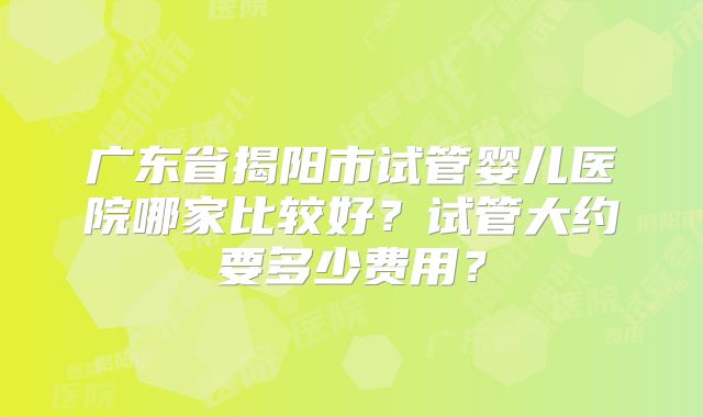 广东省揭阳市试管婴儿医院哪家比较好？试管大约要多少费用？