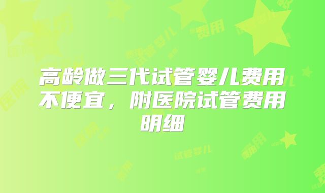 高龄做三代试管婴儿费用不便宜，附医院试管费用明细