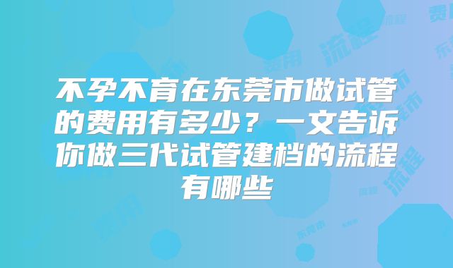 不孕不育在东莞市做试管的费用有多少？一文告诉你做三代试管建档的流程有哪些