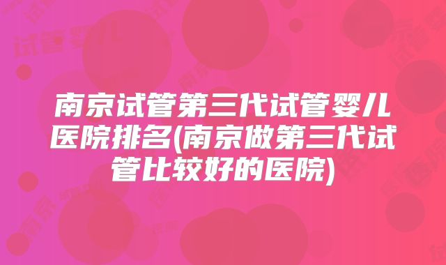 南京试管第三代试管婴儿医院排名(南京做第三代试管比较好的医院)