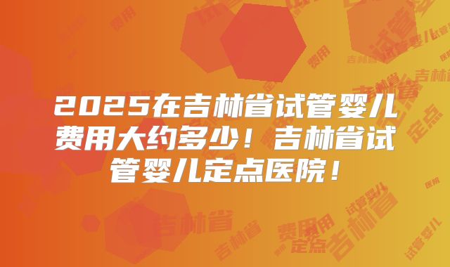 2025在吉林省试管婴儿费用大约多少！吉林省试管婴儿定点医院！