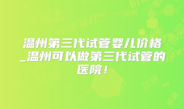 温州第三代试管婴儿价格_温州可以做第三代试管的医院！