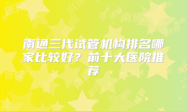 南通三代试管机构排名哪家比较好？前十大医院推荐