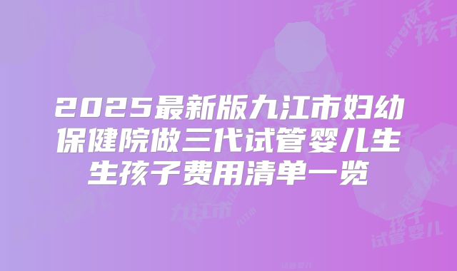 2025最新版九江市妇幼保健院做三代试管婴儿生生孩子费用清单一览
