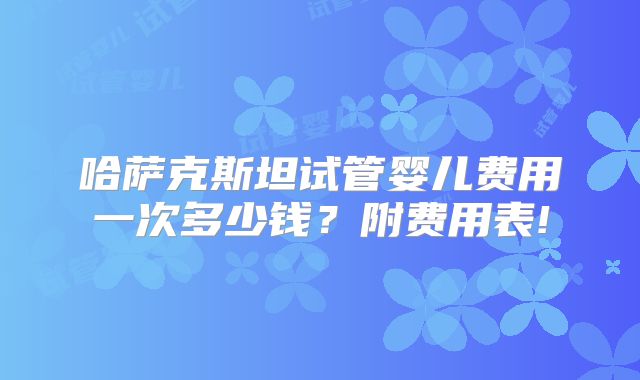 哈萨克斯坦试管婴儿费用一次多少钱？附费用表!