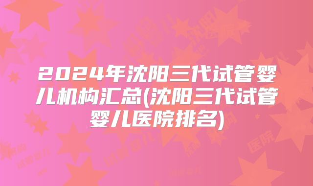 2024年沈阳三代试管婴儿机构汇总(沈阳三代试管婴儿医院排名)