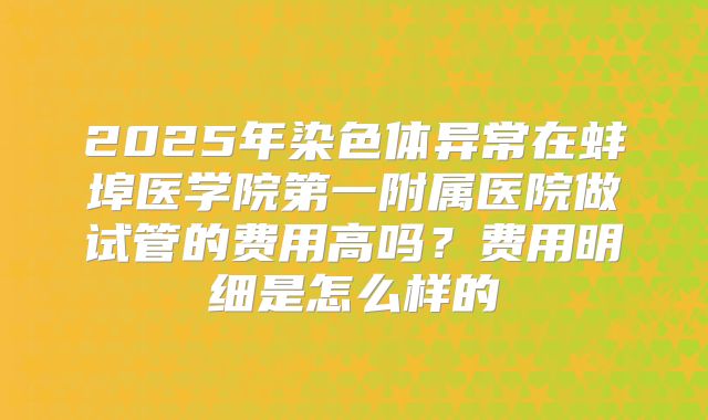 2025年染色体异常在蚌埠医学院第一附属医院做试管的费用高吗?费用明细是怎么样的