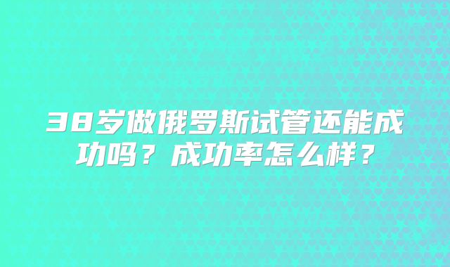 38岁做俄罗斯试管还能成功吗?成功率怎么样?