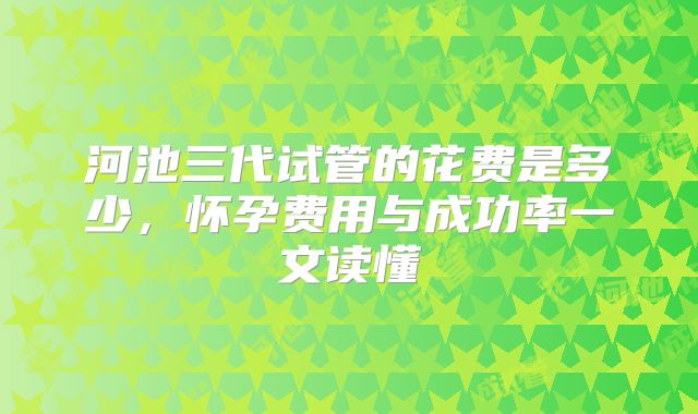 河池三代试管的花费是多少,怀孕费用与成功率一文读懂