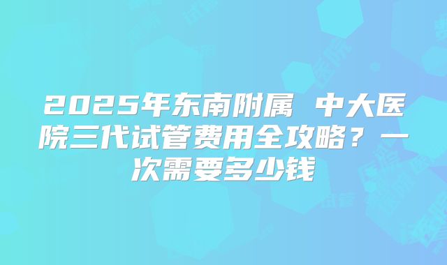 2025年东南附属 中大医院三代试管费用全攻略？一次需要多少钱