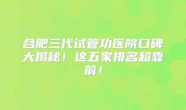 合肥三代试管功医院口碑大揭秘！这五家排名超靠前！
