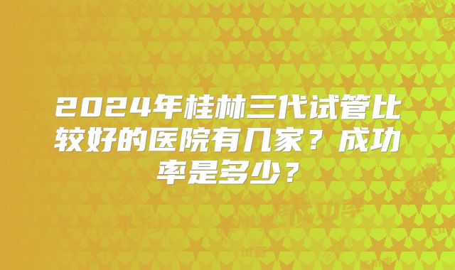 2024年桂林三代试管比较好的医院有几家?成功率是多少?