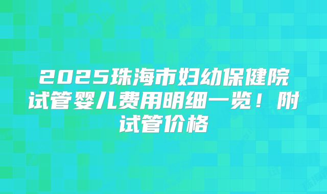 2025珠海市妇幼保健院试管婴儿费用明细一览!附试管价格