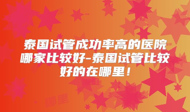 泰国试管成功率高的医院哪家比较好-泰国试管比较好的在哪里！