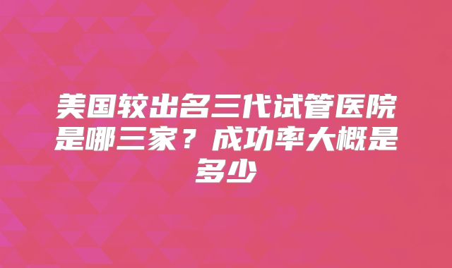 美国较出名三代试管医院是哪三家？成功率大概是多少