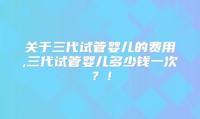 关于三代试管婴儿的费用,三代试管婴儿多少钱一次？！