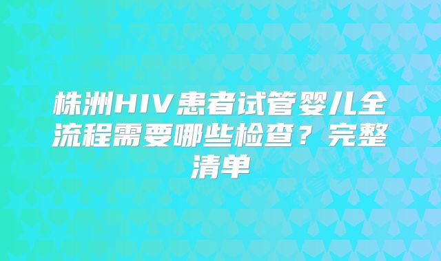 株洲HIV患者试管婴儿全流程需要哪些检查？完整清单