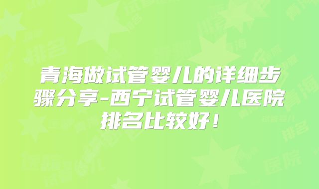 青海做试管婴儿的详细步骤分享-西宁试管婴儿医院排名比较好！