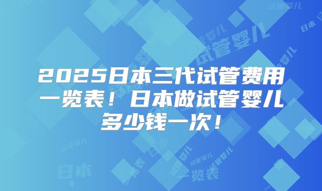2025日本三代试管费用一览表！日本做试管婴儿多少钱一次！
