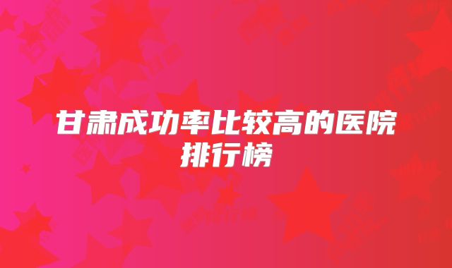 甘肃成功率比较高的医院排行榜