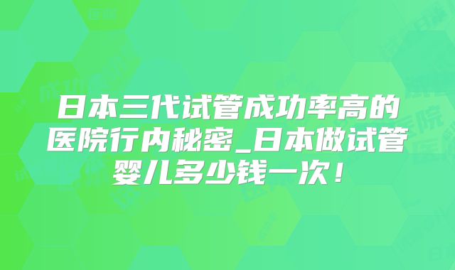 日本三代试管成功率高的医院行内秘密_日本做试管婴儿多少钱一次！
