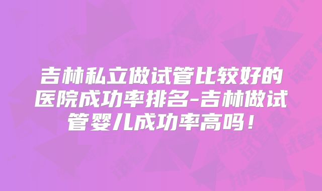 吉林私立做试管比较好的医院成功率排名-吉林做试管婴儿成功率高吗！
