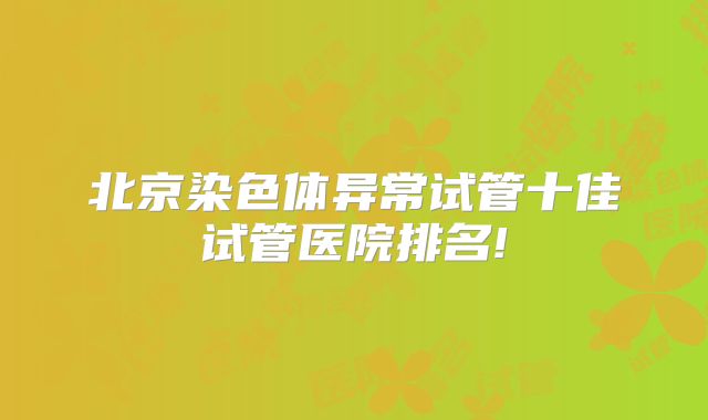 北京染色体异常试管十佳试管医院排名!