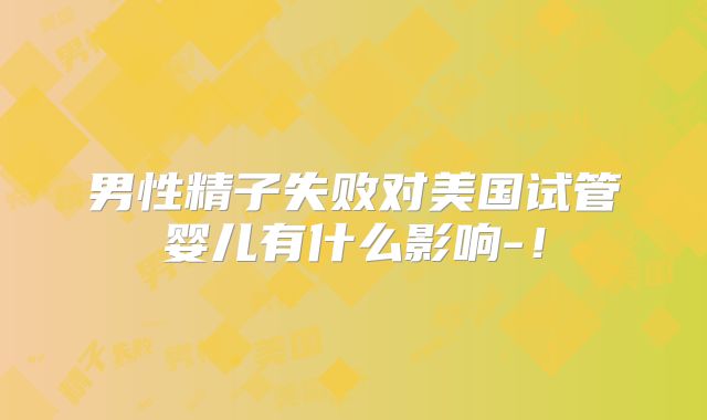 男性精子失败对美国试管婴儿有什么影响-!