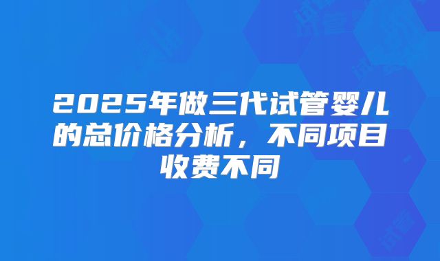 2025年做三代试管婴儿的总价格分析，不同项目收费不同