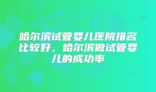 哈尔滨试管婴儿医院排名比较好,哈尔滨做试管婴儿的成功率