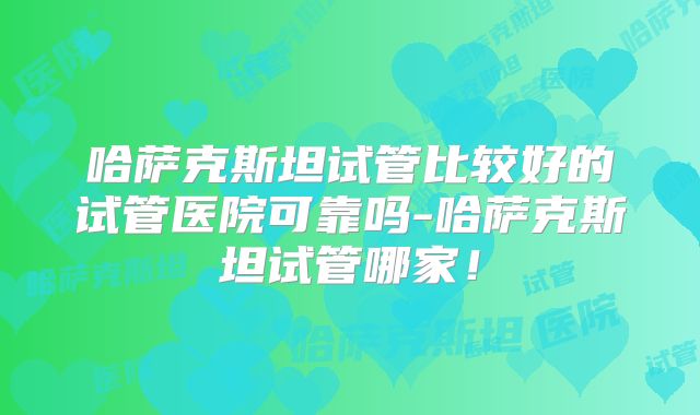 哈萨克斯坦试管比较好的试管医院可靠吗-哈萨克斯坦试管哪家!