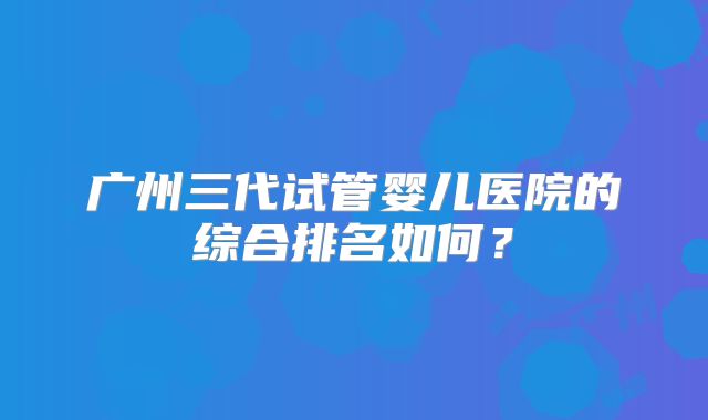 广州三代试管婴儿医院的综合排名如何？