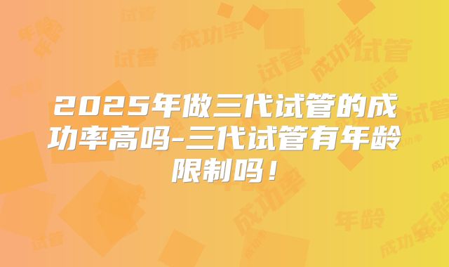 2025年做三代试管的成功率高吗-三代试管有年龄限制吗！