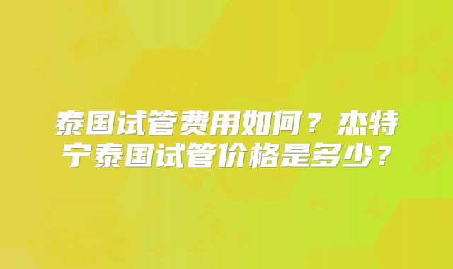 泰国试管费用如何？杰特宁泰国试管价格是多少？