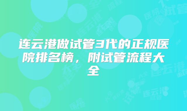 连云港做试管3代的正规医院排名榜，附试管流程大全