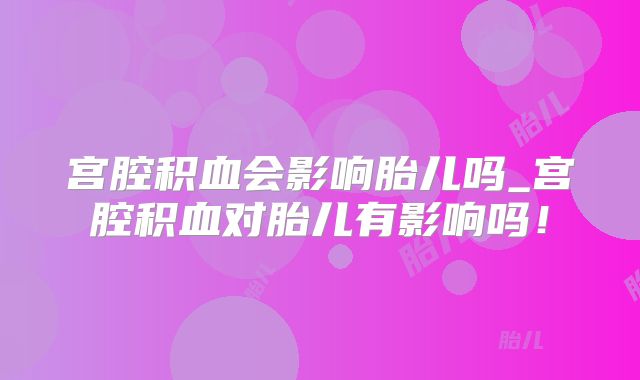 宫腔积血会影响胎儿吗_宫腔积血对胎儿有影响吗!