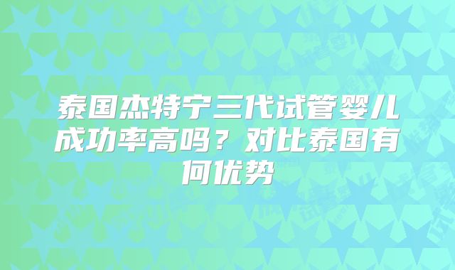 泰国杰特宁三代试管婴儿成功率高吗？对比泰国有何优势