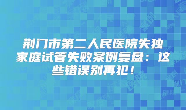 荆门市第二人民医院失独家庭试管失败案例复盘：这些错误别再犯！