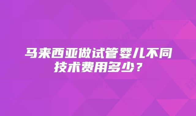 马来西亚做试管婴儿不同技术费用多少？