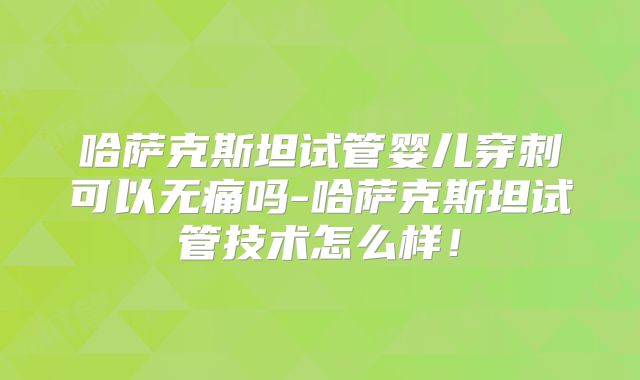 哈萨克斯坦试管婴儿穿刺可以无痛吗-哈萨克斯坦试管技术怎么样！