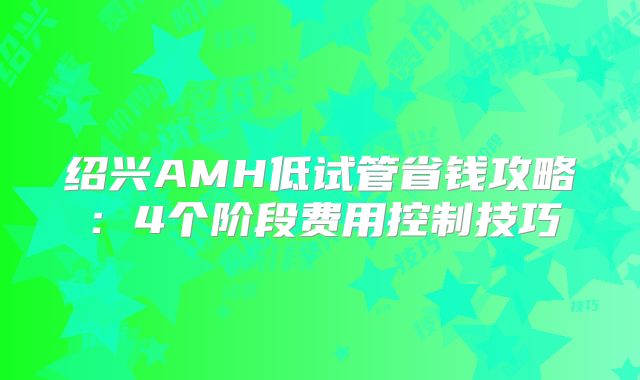 绍兴AMH低试管省钱攻略：4个阶段费用控制技巧