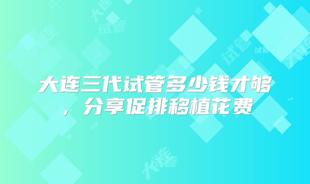 大连三代试管多少钱才够，分享促排移植花费
