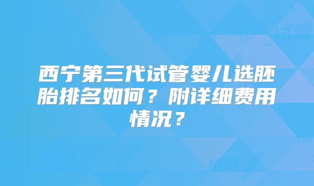西宁第三代试管婴儿选胚胎排名如何？附详细费用情况？