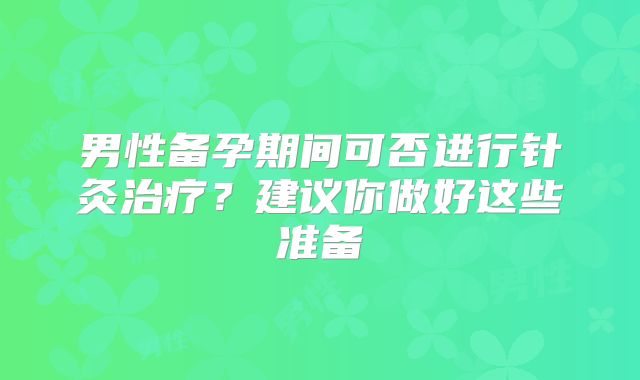 男性备孕期间可否进行针灸治疗？建议你做好这些准备
