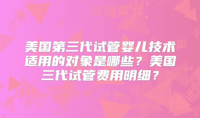 美国第三代试管婴儿技术适用的对象是哪些？美国三代试管费用明细？