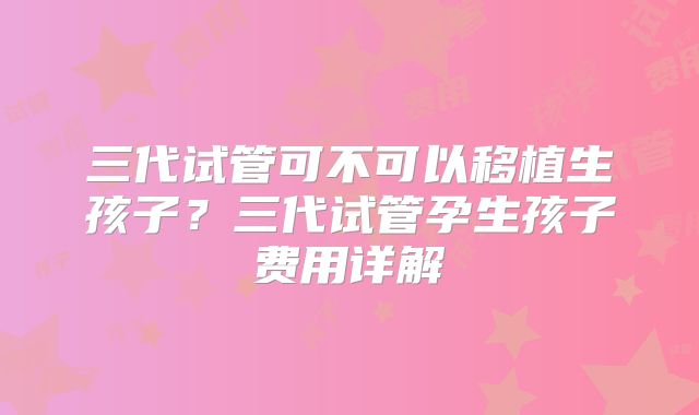 三代试管可不可以移植生孩子？三代试管孕生孩子费用详解