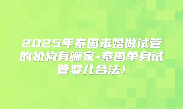 2025年泰国未婚做试管的机构有哪家-泰国单身试管婴儿合法！