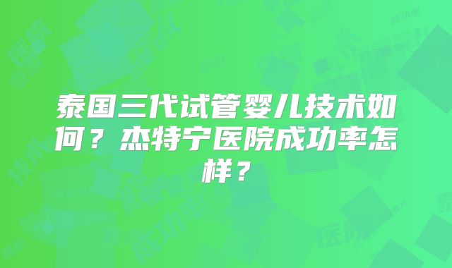 泰国三代试管婴儿技术如何？杰特宁医院成功率怎样？