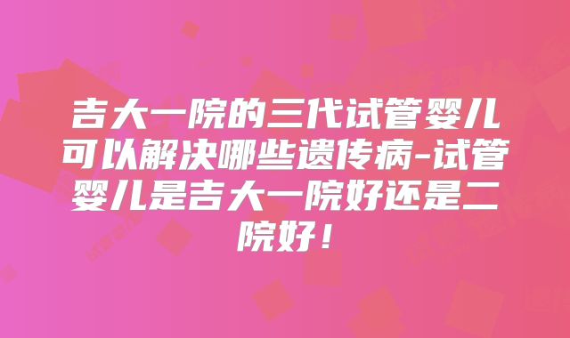 吉大一院的三代试管婴儿可以解决哪些遗传病-试管婴儿是吉大一院好还是二院好！