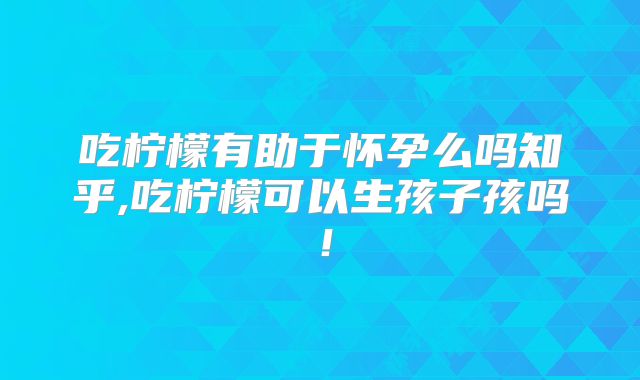 吃柠檬有助于怀孕么吗知乎,吃柠檬可以生孩子孩吗！